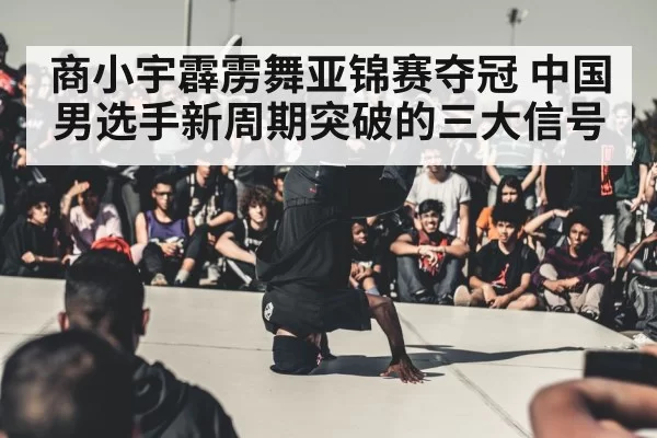 商小宇霹雳舞亚锦赛夺冠 中国男选手新周期突破的三大信号